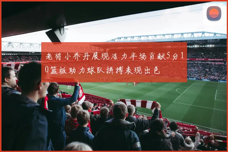 老将小乔丹展现活力半场贡献5分10篮板助力球队拼搏表现出色