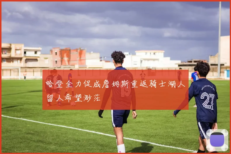 哈登全力促成詹姆斯重返骑士湖人留人希望渺茫