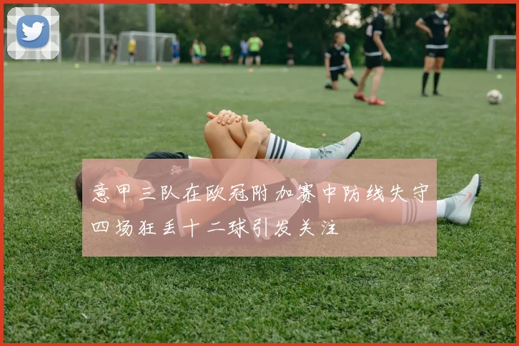 意甲三队在欧冠附加赛中防线失守四场狂丢十二球引发关注