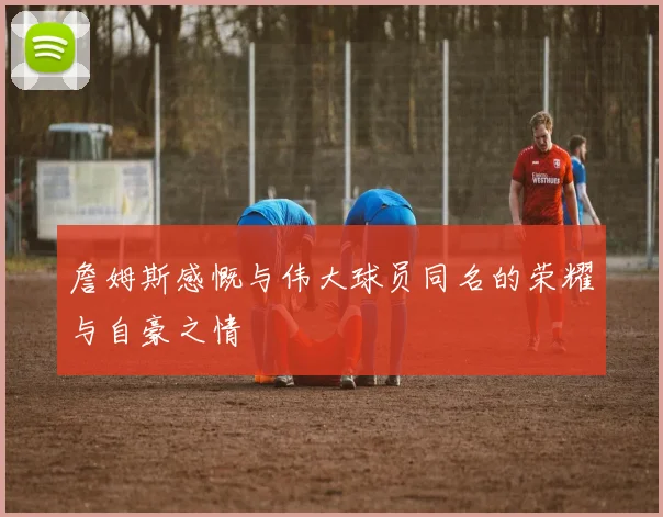詹姆斯感慨与伟大球员同名的荣耀与自豪之情
