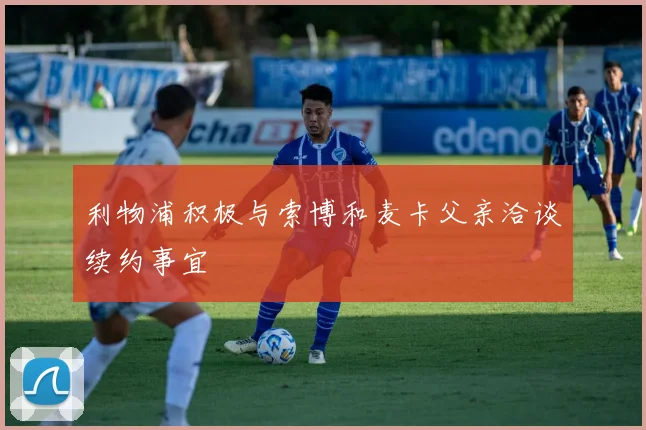 利物浦积极与索博和麦卡父亲洽谈续约事宜