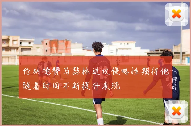 伦纳德赞马瑟林进攻侵略性期待他随着时间不断提升表现