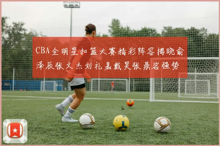 CBA全明星扣篮大赛精彩阵容揭晓俞泽辰张文杰刘礼嘉戴昊张鼎岩强势参赛