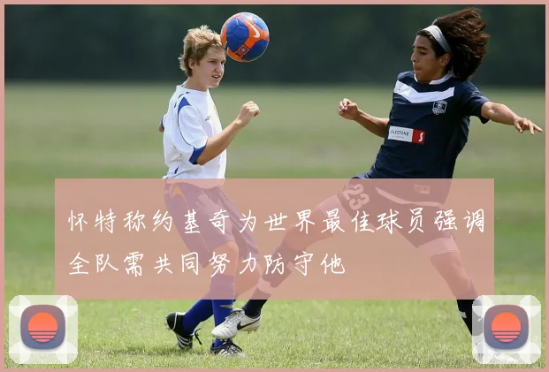 怀特称约基奇为世界最佳球员强调全队需共同努力防守他