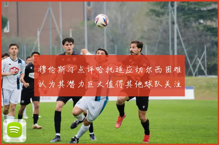 穆伦斯汀点评哈托适应切尔西困难认为其潜力巨大值得其他球队关注