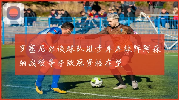 罗塞尼尔谈球队进步库库缺阵阿森纳战役争夺欧冠资格在望