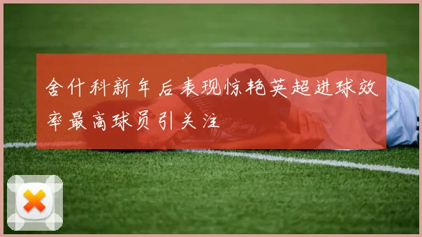 舍什科新年后表现惊艳英超进球效率最高球员引关注