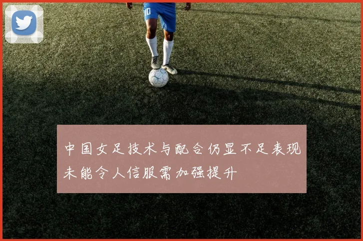 中国女足技术与配合仍显不足表现未能令人信服需加强提升