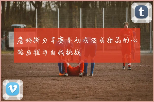 詹姆斯分享赛季初戒酒戒甜品的心路历程与自我挑战