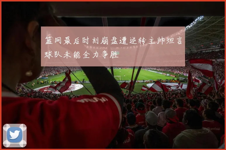 篮网最后时刻崩盘遭逆转主帅坦言球队未能全力争胜