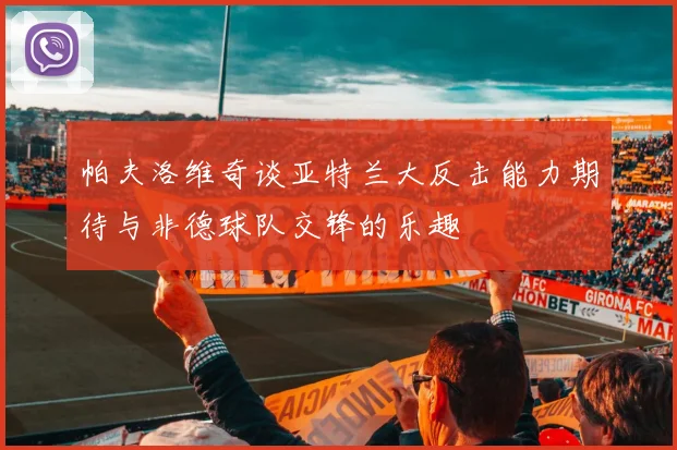 帕夫洛维奇谈亚特兰大反击能力期待与非德球队交锋的乐趣