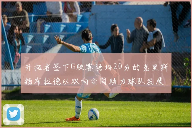 开拓者签下G联赛场均20分的克里斯扬布拉德以双向合同助力球队发展