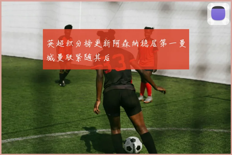 英超积分榜更新阿森纳稳居第一曼城曼联紧随其后