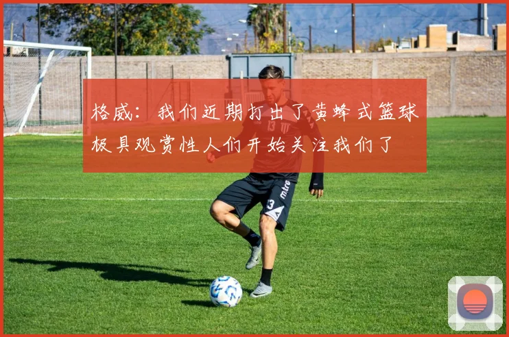 格威：我们近期打出了黄蜂式篮球极具观赏性人们开始关注我们了